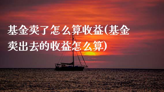 基金卖了怎么算收益(基金卖出去的收益怎么算)