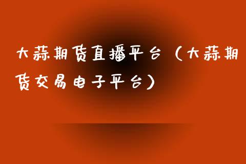 大蒜期货直播平台（大蒜期货交易电子平台）