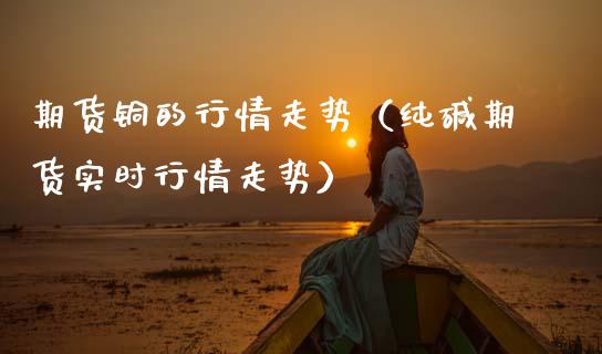 期货铜的行情走势（纯碱期货实时行情走势）