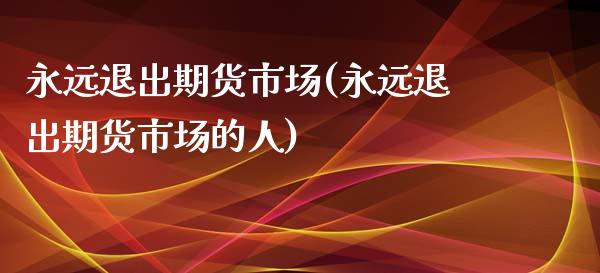 永远退出期货市场(永远退出期货市场的人)