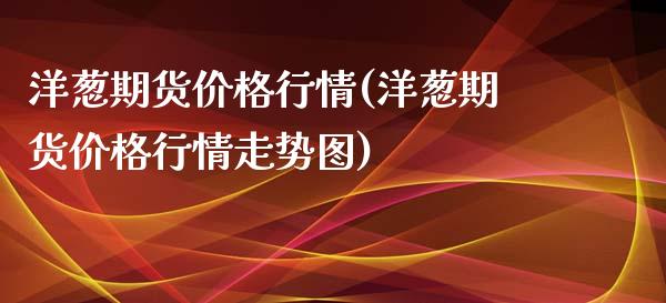 洋葱期货价格行情(洋葱期货价格行情走势图)