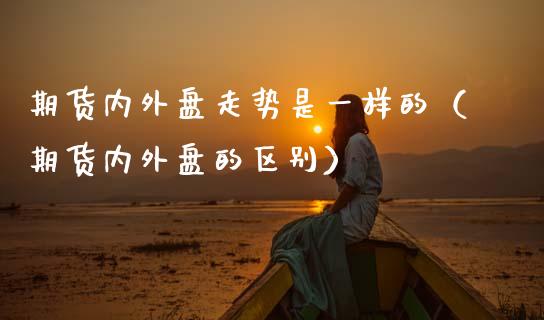 期货内外盘走势是一样的（期货内外盘的区别）