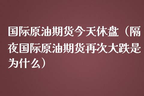 国际原油期货今天休盘（隔夜国际原油期货再次大跌是为什么）