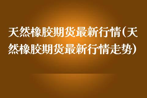 天然橡胶期货最新行情(天然橡胶期货最新行情走势)