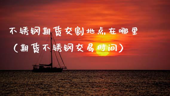 不锈钢期货交割地点在哪里（期货不锈钢交易时间）