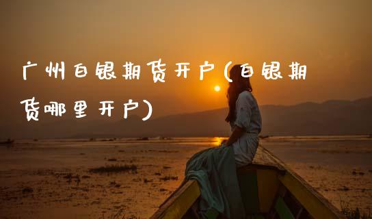 广州白银期货开户(白银期货哪里开户)