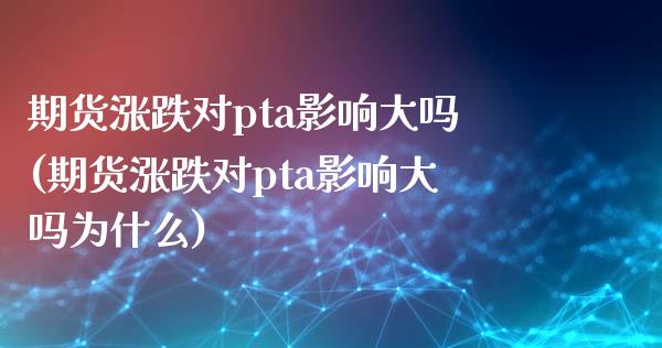期货涨跌对pta影响大吗(期货涨跌对pta影响大吗为什么)