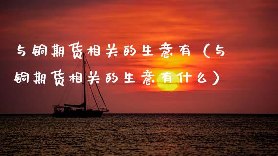 与铜期货相关的生意有（与铜期货相关的生意有什么）