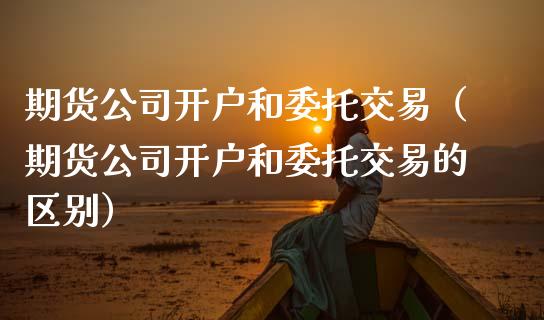 期货公司开户和委托交易（期货公司开户和委托交易的区别）