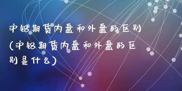 沪铝期货内盘和外盘的区别(沪铝期货内盘和外盘的区别是什么)
