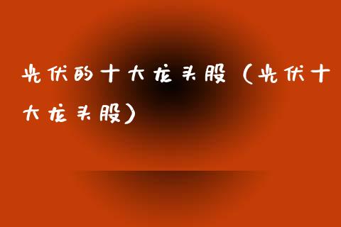 光伏的十大龙头股（光伏十大龙头股）