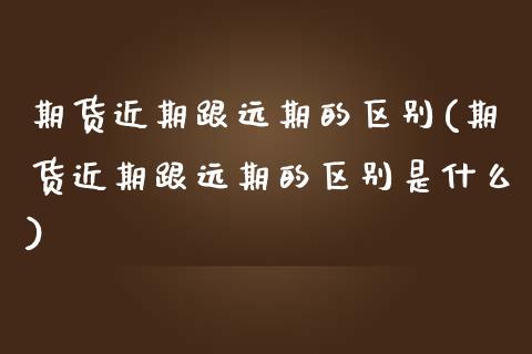 期货近期跟远期的区别(期货近期跟远期的区别是什么)