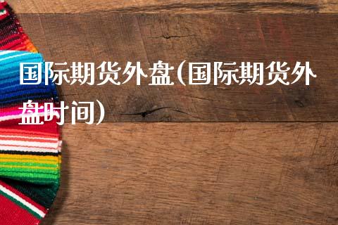 国际期货外盘(国际期货外盘时间)