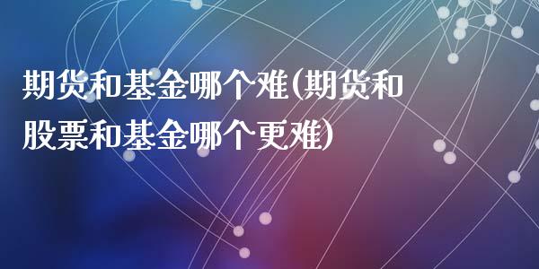 期货和基金哪个难(期货和股票和基金哪个更难)