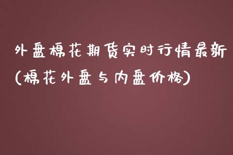 外盘棉花期货实时行情最新(棉花外盘与内盘价格)