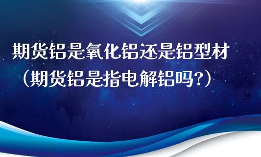 期货铝是氧化铝还是铝型材（期货铝是指电解铝吗?）