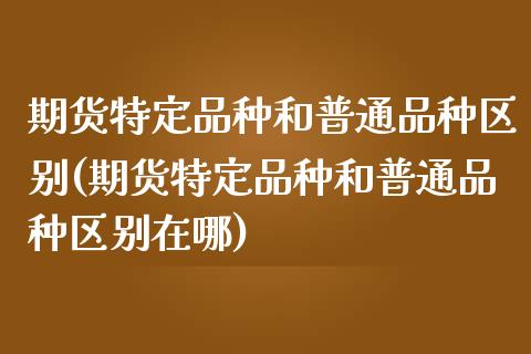 期货特定品种和普通品种区别(期货特定品种和普通品种区别在哪)