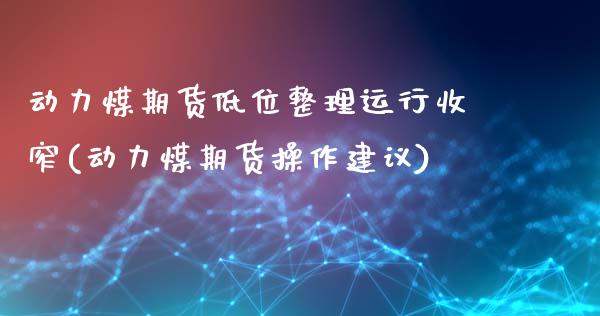 动力煤期货低位整理运行收窄(动力煤期货操作建议)