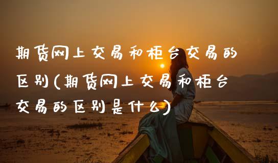 期货网上交易和柜台交易的区别(期货网上交易和柜台交易的区别是什么)