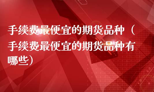 手续费最便宜的期货品种（手续费最便宜的期货品种有哪些）