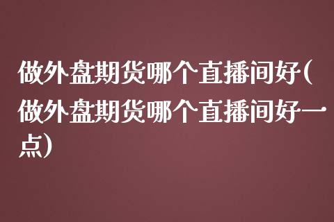 做外盘期货哪个直播间好(做外盘期货哪个直播间好一点)