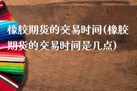 橡胶期货的交易时间(橡胶期货的交易时间是几点)