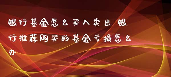 银行基金怎么买入卖出 银行推荐购买的基金亏损怎么办