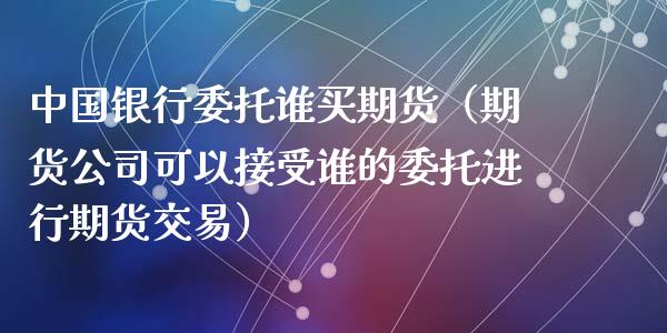 中国银行委托谁买期货（期货公司可以接受谁的委托进行期货交易）