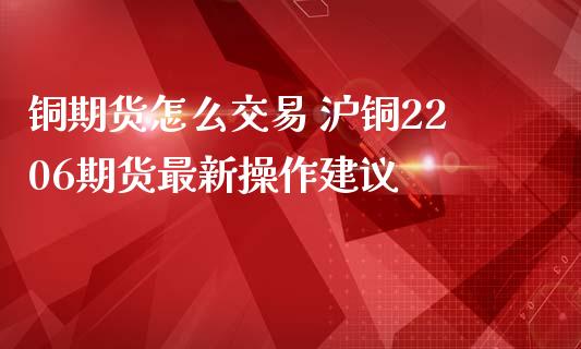 铜期货怎么交易 沪铜2206期货最新操作建议