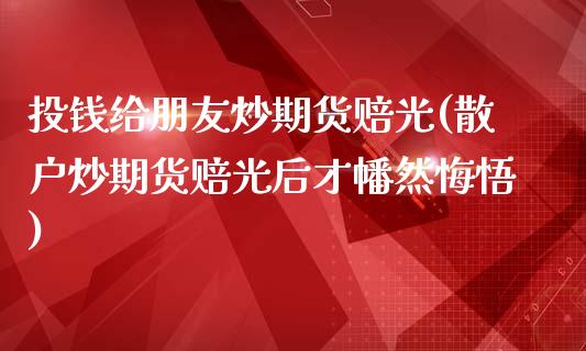 投钱给朋友炒期货赔光(散户炒期货赔光后才幡然悔悟)