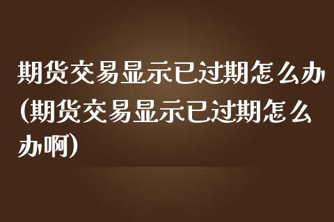 期货交易显示已过期怎么办(期货交易显示已过期怎么办啊)