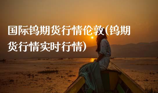 国际钨期货行情伦敦(钨期货行情实时行情)
