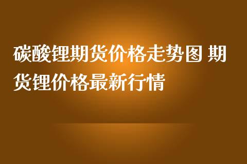 碳酸锂期货价格走势图 期货锂价格最新行情