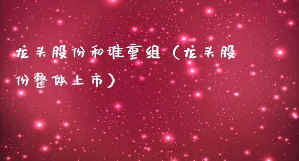 龙头股份和谁重组（龙头股份整体上市）