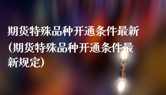 期货特殊品种开通条件最新(期货特殊品种开通条件最新规定)