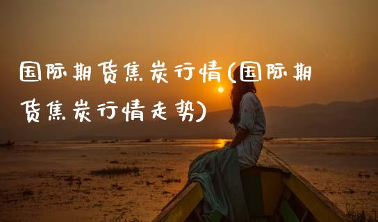 国际期货焦炭行情(国际期货焦炭行情走势)