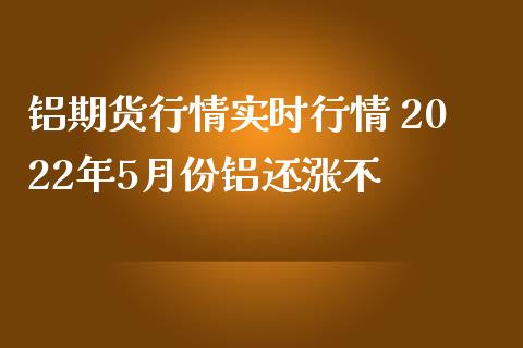 铝期货行情实时行情 2022年5月份铝还涨不