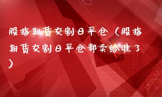 股指期货交割日平仓（股指期货交割日平仓都卖给谁了）