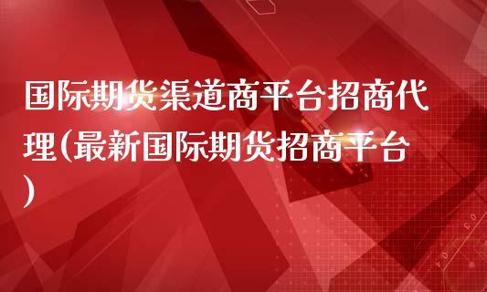 国际期货渠道商平台招商代理(最新国际期货招商平台)