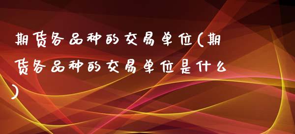 期货各品种的交易单位(期货各品种的交易单位是什么)