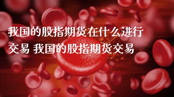 我国的股指期货在什么进行交易 我国的股指期货交易