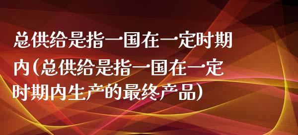 总供给是指一国在一定时期内(总供给是指一国在一定时期内生产的最终产品)