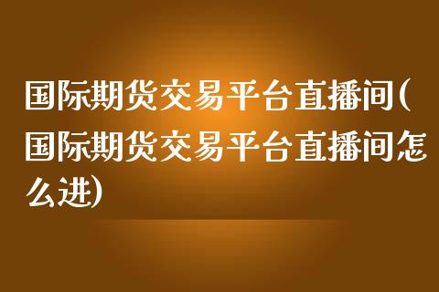 国际期货交易平台直播间(国际期货交易平台直播间怎么进)