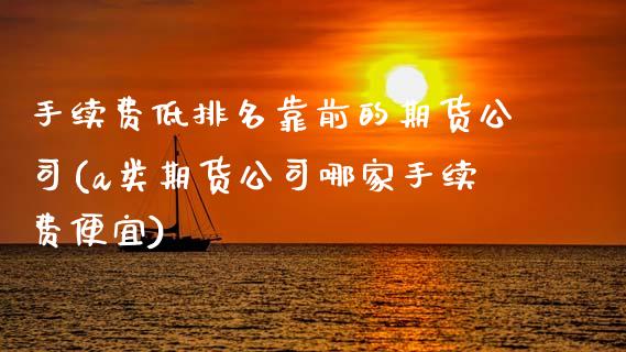 手续费低排名靠前的期货公司(a类期货公司哪家手续费便宜)