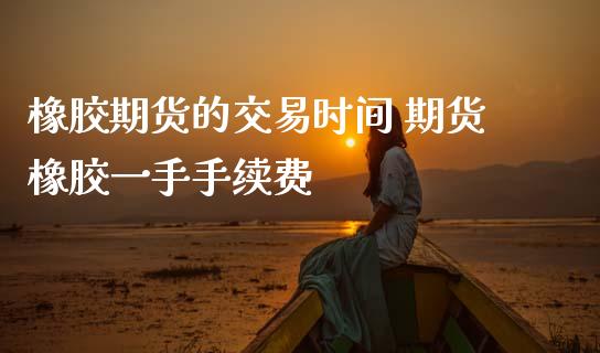 橡胶期货的交易时间 期货橡胶一手手续费