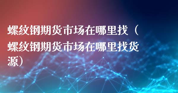 螺纹钢期货市场在哪里找（螺纹钢期货市场在哪里找货源）