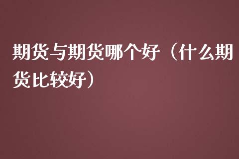 期货与期货哪个好（什么期货比较好）