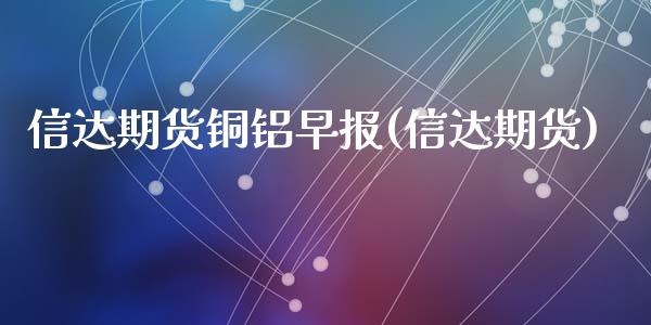 信达期货铜铝早报(信达期货)