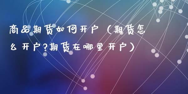 商品期货如何开户（期货怎么开户?期货在哪里开户）