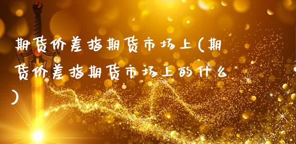 期货价差指期货市场上(期货价差指期货市场上的什么)